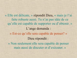 « Elle est délicate, » répondit Dieu, « mais je l’ai 
faite robuste aussi. Tu n’as pas idée de ce 
qu’elle est capable de supporter ou d’obtenir. » 
 L’ange demanda : 
« Est-ce qu’elle sera capable de penser? »
Dieu répondit : 
« Non seulement elle sera capable de penser 
mais aussi de discuter et d’exécuter. »
 