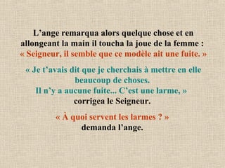 L’ange remarqua alors quelque chose et en
allongeant la main il toucha la joue de la femme :
« Seigneur, il semble que ce modèle ait une fuite. »
« Je t’avais dit que je cherchais à mettre en elle
beaucoup de choses.
Il n’y a aucune fuite... C’est une larme, »
corrigea le Seigneur.
« À quoi servent les larmes ? »
demanda l’ange.
 