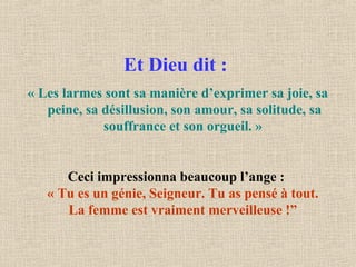 Et Dieu dit :
« Les larmes sont sa manière d’exprimer sa joie, sa
peine, sa désillusion, son amour, sa solitude, sa
souffrance et son orgueil. »
Ceci impressionna beaucoup l’ange :
« Tu es un génie, Seigneur. Tu as pensé à tout.
La femme est vraiment merveilleuse !”
 