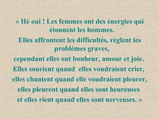 « Hé oui ! Les femmes ont des énergies qui
étonnent les hommes.
Elles affrontent les difficultés, règlent les
problèmes graves,
cependant elles ont bonheur, amour et joie.
Elles sourient quand elles voudraient crier,
elles chantent quand elle voudraient pleurer,
elles pleurent quand elles sont heureuses
et elles rient quand elles sont nerveuses. »
 
