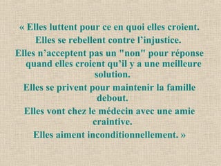 « Elles luttent pour ce en quoi elles croient.
Elles se rebellent contre l’injustice.
Elles n’acceptent pas un "non" pour réponse
quand elles croient qu’il y a une meilleure
solution.
Elles se privent pour maintenir la famille
debout.
Elles vont chez le médecin avec une amie
craintive.
Elles aiment inconditionnellement. »
 
