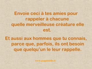 Envoie ceci à tes amies pour
rappeler à chacune
quelle merveilleuse créature elle
est.
Et aussi aux hommes que tu connais,
parce que, parfois, ils ont besoin
que quelqu’un le leur rappelle.
www.peppiniello.it
 