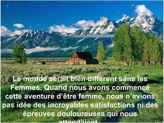 Le monde serait bien différent sans les Femmes. Quand nous avons commencé cette aventure d’être femme, nous n’avions pas idée des incroyables satisfactions ni des épreuves douloureuses qui nous attendaient.  