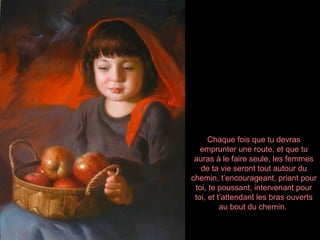 Chaque fois que tu devras
   emprunter une route, et que tu
 auras à le faire seule, les femmes
   de ta vie seront tout autour du
chemin, t’encourageant, priant pour
 toi, te poussant, intervenant pour
 toi, et t’attendant les bras ouverts
          au bout du chemin.
 