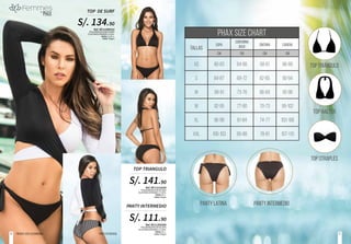Ref. BF11510240
POLIAMIDA/NYLON 83.00%
ELASTANO/SPANDEX 17.00%.
Tallas: M, L.
Color: Negro
Ref. BF11350395
POLIAMIDA/NYLON 83.00%
ELASTANO/SPANDEX 17.00%.
Tallas: M, L.
Color: Negro
TOP TRIANGULO
PANTY INTERMEDIO
S/. 141.90
S/. 111.90
Ref. BF11580010
POLIAMIDA/NYLON 84.00%
ELASTANO/SPANDEX 16.0%.
Tallas: S, M, L.
Color: Negro
TOP DE SURF
S/. 134.90
Prendas100%colombianas PANTYREFERENCIAL
TALLAS
copa
PHAX SIZE CHART
contorno
bajo cintura cadera
XS
S
M
M
XL
XXL
80-83
84-87
88-91
92-95
96-99
100-103
CM
84-88
69-72
73-76
77-80
81-84
85-88
CM
58-61
62-65
66-69
70-73
74-77
78-81
CM
86-89
90-94
95-98
99-102
103-106
107-110
CM
PANTY LATINA PANTY INTERMEDIO
top triÁngulo
top halter
top straples
5150
 