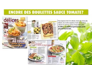 ENCorE dES boULEttES SAUCE tomAtE?
                                                                               TesTées
                                                                             pour vous
                                                                           Les machines
                                                                               à pain                     Pour progresser dans l’art culinaire, trouver des menus plus
                                                                                                          élaborés, des recettes originales et toutes les tendances
                                              A l'heure du goûter
                                                        5 plaisirs                                        culinaires du moment, Femmes d’Aujourd’hui publie
                                                        au chocolat
                                                                      Les gratins                         les délices, un supplément gastronomique gratuit
                                                                            Meilleurs en
                                                                       accompagnement                     qui paraît tous les mois.
     Périodique n°10 / novembre 2010




                                       Vins
                                       Du rouge,
                                       toujours!


                                           Cuisinez
                                       Au four vapeur
                                       ou micro-ondes
                                                             au four
                                                         37 recettes vraiment
                                       Des plats et

                                                               réconfortantes
                                       des desserts
                                        succulents



FES_1010_001_COV_cover_CHA.indd 1                                                     26/10/10 10:46:54
 