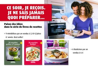 CE SoIr, jE rEçoIS.
              jE NE SAIS jAmAIS
             QUoI PréPArEr...
Puisez des idées
dans la série de livres de recettes

> 9 minidélices par an vendus à 2,10 €/pièce
      6e année. Best-seller!

           30 recettes 12                                                                           30 recettes                              11           GErald                                 WatElEt
        prêtes à l’avance                                                                             budget
             Pour recevoir en restant à table                                               Pour se régaler sans se ruiner

                                                                                                                                                          Mes recettes sans chichis
                                                                                                                                                                                                               > 6 Bookzines par an
                                                                                                                                                                                                                 vendus à 6 €


                                                                                                                                                             + les 50 adresses du terroir de Nathalie Bruart
                                                                                                                                                                   et les 50 vins divins d’Eric Boschman
                                    les minidélices de                                                           les minidélices de



                                                                                                                                                                      avec la collaboration de


FEP_1410_001_COV_COVER_CCL.indd 1                        25/08/10 11:59:40   FEP_1310_001_COV_COVER_CCL.indd 1                        25/08/10 11:07:13
 