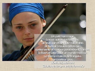 Un petit hommage  à nous autres, les femmes.  de tout âge et de toute nationalité, et surtout à toutes celles qui,  contre vents et marées persévèrent à aimer,  à rêver et lutter pour un monde meilleur. Le thème musical de Vangelis, compositeur grec,  s’intitule justement  “ Glorianna – Hymne à la femme“. 