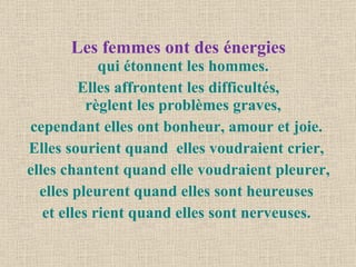 Les femmes ont des énergies qui étonnent les hommes.  Elles affrontent les difficultés, règlent les problèmes graves,  cependant elles ont bonheur, amour et joie.  Elles sourient quand  elles voudraient crier,  elles chantent quand elle voudraient pleurer, elles pleurent quand elles sont heureuses  et elles rient quand elles sont nerveuses.  