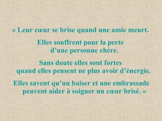 « Leur cœur se brise quand une amie meurt.  Elles souffrent pour la perte  d’une personne chère. Sans doute elles sont fortes  quand elles pensent ne plus avoir d’énergie.  Elles savent qu’un baiser et une embrassade peuvent aider à soigner un cœur brisé. » 