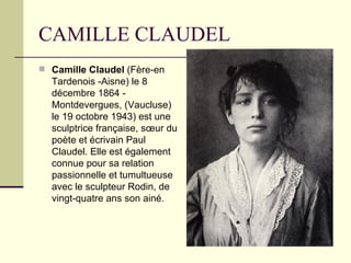 CAMILLE CLAUDEL Camille Claudel  (Fère-en Tardenois -Aisne) le 8   décembre 1864 - Montdevergues, (Vaucluse) le 19 octobre 1943) est une sculptrice française, sœur du poète et écrivain Paul Claudel. Elle est également connue pour sa relation passionnelle et tumultueuse avec le sculpteur Rodin, de vingt-quatre ans son ainé. 