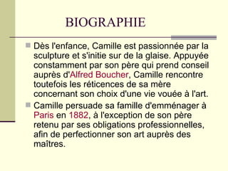BIOGRAPHIE Dès l'enfance, Camille est passionnée par la sculpture et s'initie sur de la glaise. Appuyée constamment par son père qui prend conseil auprès d' Alfred   Boucher , Camille rencontre toutefois les réticences de sa mère concernant son choix d'une vie vouée à l'art. Camille persuade sa famille d'emménager à  Paris  en  1882 , à l'exception de son père retenu par ses obligations professionnelles, afin de perfectionner son art auprès des maîtres. 