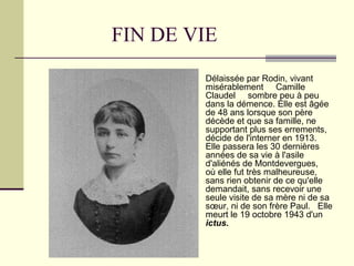 FIN DE VIE Délaissée par Rodin, vivant misérablement  Camille Claudel  sombre peu à peu dans la démence. Elle est âgée de 48 ans lorsque son père décède et que sa famille, ne supportant plus ses errements, décide de l'interner en 1913. Elle passera les 30 dernières années de sa vie à l'asile d'aliénés de Montdevergues,  où elle fut très malheureuse, sans rien obtenir de ce qu'elle demandait, sans recevoir une seule visite de sa mère ni de sa sœur, ni de son frère Paul.  Elle meurt le 19 octobre 1943 d'un  ictus. 