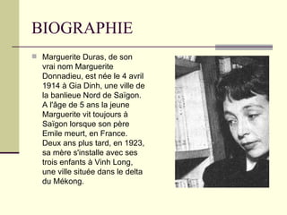 BIOGRAPHIE Marguerite Duras, de son vrai nom Marguerite Donnadieu, est née le 4 avril 1914 à Gia Dinh, une ville de la banlieue Nord de Saïgon. A l'âge de 5 ans la jeune Marguerite vit toujours à Saïgon lorsque son père Emile meurt, en France. Deux ans plus tard, en 1923, sa mère s'installe avec ses trois enfants à Vinh Long, une ville située dans le delta du Mékong.  