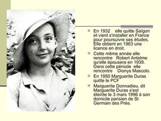 En 1932  elle quitte Saïgon et vient s'installer en France pour poursuivre ses études. Elle obtient en 1963 une licence en droit. Cette même année elle rencontre  Robert Antelme qu'elle épousera en 1939.  Dans cette période  elle  rencontre  Dionys Mascolo. En 1950 Marguerite Duras quitte le PCF  Marguerite Donnadieu, dit Marguerite Duras s'est éteinte le 3 mars 1996 à son domicile parisien de St Germain des Près.  