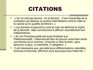 CITATIONS « On ne naît pas femme : on le devient... C'est l'ensemble de la civilisation qui élabore ce produit intermédiaire entre le mâle et le castrat qu'on qualifie de féminin. »  « Les femmes d’aujourd’hui sont en train de détrôner le mythe de la féminité ; elles commencent à affirmer concrètement leur indépendance. « En soi l'homosexualité est aussi limitante que l'hétérosexualité : l'idéal devrait être de pouvoir aussi bien aimer une femme qu'un homme, n'importe un être humain, sans éprouver ni peur, ni contrainte, ni obligation. »    Il est nécessaire que, par-delà leurs différenciations naturelles, hommes et femmes, affirment sans équivoque leur fraternité. »    