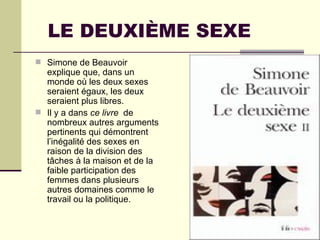 LE DEUXIÈME SEXE Simone de Beauvoir explique que, dans un monde où les deux sexes seraient égaux, les deux seraient plus libres.  Il y a dans  ce livre  de nombreux autres arguments pertinents qui démontrent l’inégalité des sexes en raison de la division des tâches à la maison et de la faible participation des femmes dans plusieurs autres domaines comme le travail ou la politique.  