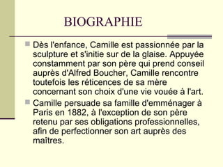 BIOGRAPHIE
 Dès l'enfance, Camille est passionnée par la
sculpture et s'initie sur de la glaise. Appuyée
constamment par son père qui prend conseil
auprès d'Alfred Boucher, Camille rencontre
toutefois les réticences de sa mère
concernant son choix d'une vie vouée à l'art.
 Camille persuade sa famille d'emménager à
Paris en 1882, à l'exception de son père
retenu par ses obligations professionnelles,
afin de perfectionner son art auprès des
maîtres.
 