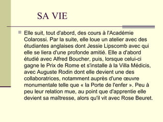 SA VIE
 Elle suit, tout d'abord, des cours à l'Académie
Colarossi. Par la suite, elle loue un atelier avec des
étudiantes anglaises dont Jessie Lipscomb avec qui
elle se liera d'une profonde amitié. Elle a d'abord
étudié avec Alfred Boucher, puis, lorsque celui-ci
gagne le Prix de Rome et s'installe à la Villa Médicis,
avec Auguste Rodin dont elle devient une des
collaboratrices, notamment auprès d'une œuvre
monumentale telle que « la Porte de l'enfer ». Peu à
peu leur relation mue, au point que d'apprentie elle
devient sa maîtresse, alors qu'il vit avec Rose Beuret.
 