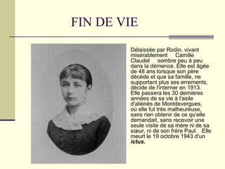 FIN DE VIE
 Délaissée par Rodin, vivant
misérablement Camille
Claudel sombre peu à peu
dans la démence. Elle est âgée
de 48 ans lorsque son père
décède et que sa famille, ne
supportant plus ses errements,
décide de l'interner en 1913.
Elle passera les 30 dernières
années de sa vie à l'asile
d'aliénés de Montdevergues,
où elle fut très malheureuse,
sans rien obtenir de ce qu'elle
demandait, sans recevoir une
seule visite de sa mère ni de sa
sœur, ni de son frère Paul. Elle
meurt le 19 octobre 1943 d'un
ictus.
 