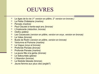 OEUVRES
 Le âges de la vie (1° version en plâtre, 2° version en bronze.)
 La Petite Châtelaine (marbre)
 Pensée (marbre)
 Paul Claudel à trente-sept ans (bronze)
 L'Implorante (réduction, bronze)
 Clotho (plâtre)
 Les Causeuses (version en plâtre, version en onyx, version en bronze)
 La Valse (bronze)
 Buste de Rodin (version en plâtre, version en bronze)
 Vertumne et Pomone (marbre)
 La Vague (onyx et bronze)
 Profonde Pensée (bronze)
 Profonde Pensée (marbre)
 La jeune fille à la gerbe (bronze)
 Le Sakountala (glaise)
 L'Abandon (bronze)
 La Niobide blessée (bronze)
 Jeune femme aux yeux clos (argile?)
 
