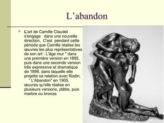 L’abandon
 L'art de Camille Claudel
s'engage dans une nouvelle
direction, C'est pendant cette
période que Camille réalise les
œuvres les plus représentatives
de son art : L'âge mur " dans
une première version en 1895,
puis dans une seconde version
très expressive et dramatique
de 1898, dans laquelle elle
projette sa relation avec Rodin,
“ L'Abandon" en 1905,
œuvres qu'elle réalise en
plusieurs versions, plâtre, puis
marbre ou bronze.
 