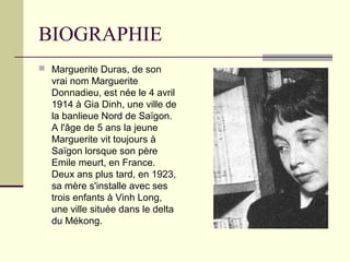 BIOGRAPHIE
 Marguerite Duras, de son
vrai nom Marguerite
Donnadieu, est née le 4 avril
1914 à Gia Dinh, une ville de
la banlieue Nord de Saïgon.
A l'âge de 5 ans la jeune
Marguerite vit toujours à
Saïgon lorsque son père
Emile meurt, en France.
Deux ans plus tard, en 1923,
sa mère s'installe avec ses
trois enfants à Vinh Long,
une ville située dans le delta
du Mékong.
 