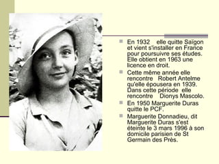  En 1932 elle quitte Saïgon
et vient s'installer en France
pour poursuivre ses études.
Elle obtient en 1963 une
licence en droit.
 Cette même année elle
rencontre Robert Antelme
qu'elle épousera en 1939.
Dans cette période elle
rencontre Dionys Mascolo.
 En 1950 Marguerite Duras
quitte le PCF.
 Marguerite Donnadieu, dit
Marguerite Duras s'est
éteinte le 3 mars 1996 à son
domicile parisien de St
Germain des Près.
 