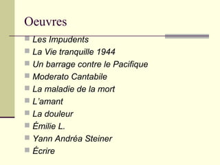 Oeuvres
 Les Impudents
 La Vie tranquille 1944
 Un barrage contre le Pacifique
 Moderato Cantabile
 La maladie de la mort
 L’amant
 La douleur
 Émilie L.
 Yann Andréa Steiner
 Écrire
 