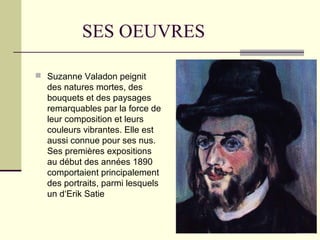 SES OEUVRES
 Suzanne Valadon peignit
des natures mortes, des
bouquets et des paysages
remarquables par la force de
leur composition et leurs
couleurs vibrantes. Elle est
aussi connue pour ses nus.
Ses premières expositions
au début des années 1890
comportaient principalement
des portraits, parmi lesquels
un d‘Erik Satie
 