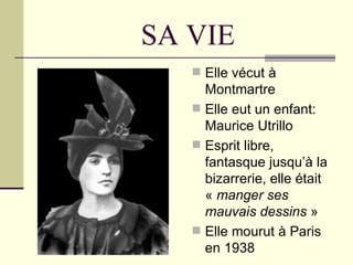 SA VIE
    Elle vécut à
     Montmartre
    Elle eut un enfant:
     Maurice Utrillo
    Esprit libre,
     fantasque jusqu’à la
     bizarrerie, elle était
     « manger ses
     mauvais dessins »
    Elle mourut à Paris
     en 1938
 
