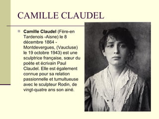 CAMILLE CLAUDEL
 Camille Claudel (Fère-en
  Tardenois -Aisne) le 8
  décembre 1864 -
  Montdevergues, (Vaucluse)
  le 19 octobre 1943) est une
  sculptrice française, sœur du
  poète et écrivain Paul
  Claudel. Elle est également
  connue pour sa relation
  passionnelle et tumultueuse
  avec le sculpteur Rodin, de
  vingt-quatre ans son ainé.
 