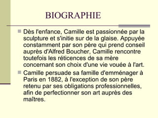 BIOGRAPHIE
 Dès l'enfance, Camille est passionnée par la
  sculpture et s'initie sur de la glaise. Appuyée
  constamment par son père qui prend conseil
  auprès d'Alfred Boucher, Camille rencontre
  toutefois les réticences de sa mère
  concernant son choix d'une vie vouée à l'art.
 Camille persuade sa famille d'emménager à
  Paris en 1882, à l'exception de son père
  retenu par ses obligations professionnelles,
  afin de perfectionner son art auprès des
  maîtres.
 