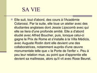 SA VIE
 Elle suit, tout d'abord, des cours à l'Académie
  Colarossi. Par la suite, elle loue un atelier avec des
  étudiantes anglaises dont Jessie Lipscomb avec qui
  elle se liera d'une profonde amitié. Elle a d'abord
  étudié avec Alfred Boucher, puis, lorsque celui-ci
  gagne le Prix de Rome et s'installe à la Villa Médicis,
  avec Auguste Rodin dont elle devient une des
  collaboratrices, notamment auprès d'une œuvre
  monumentale telle que « la Porte de l'enfer ». Peu à
  peu leur relation mue, au point que d'apprentie elle
  devient sa maîtresse, alors qu'il vit avec Rose Beuret.
 