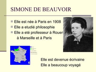 SIMONE DE BEAUVOIR

 Elle est née à Paris en 1908
 Elle a etudié philosophie
 Elle a eté professeur à Rouen,
   à Marseille et à Paris




                  Elle est devenue écrivaine
                  Elle a beaucoup voyagé
 