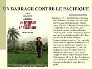 UN BARRAGE CONTRE LE PACIFIQUE
                 Indochine, 1931. Dans le Golfe du Siam, au
                  bord de l'Océan Pacifique, une mère survit
                  tant bien que mal avec ses deux enfants,
                  Joseph (20 ans) et Suzanne (16 ans), qu'elle
                  voit grandir et dont elle sait le départ
                  inéluctable. Abusée par l'administration
                  coloniale, elle a investi toutes ses économies
                  dans une terre régulièrement inondée, donc
                  incultivable. Se battant contre les
                  bureaucrates corrompus qui l'ont escroquée,
                  et qui menacent à présent de l'expulser, elle
                  met toute son énergie dans un projet fou :
                  construire un barrage contre la mer avec
                  l'aide des paysans du village. Ruinée et
                  obsédée par son entreprise, elle laisse à
                  Joseph et Suzanne une liberté quasi-totale.
                  C'est alors que M. Jo, fils d'un riche homme
                  d'affaires chinois tombe sous le charme de
                  Suzanne. La famille va tenter d'en tirer
                  profit...
 