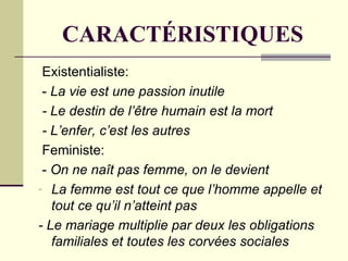 CARACTÉRISTIQUES
 Existentialiste:
 - La vie est une passion inutile
 - Le destin de l’être humain est la mort
 - L’enfer, c’est les autres
 Feministe:
 - On ne naît pas femme, on le devient
- La femme est tout ce que l’homme appelle et
   tout ce qu’il n’atteint pas
- Le mariage multiplie par deux les obligations
   familiales et toutes les corvées sociales
 