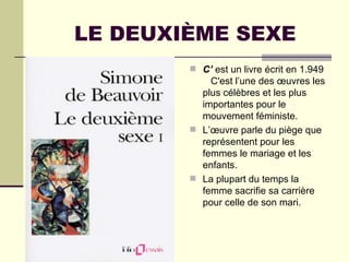 LE DEUXIÈME SEXE
         C’ est un livre écrit en 1.949
            C'est l’une des œuvres les
          plus célèbres et les plus
          importantes pour le
          mouvement féministe.
         L’œuvre parle du piège que
          représentent pour les
          femmes le mariage et les
          enfants.
         La plupart du temps la
          femme sacrifie sa carrière
          pour celle de son mari.
 