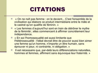 CITATIONS
  « On ne naît pas femme : on le devient... C'est l'ensemble de la
  civilisation qui élabore ce produit intermédiaire entre le mâle et
  le castrat qu'on qualifie de féminin. »
 « Les femmes d’aujourd’hui sont en train de détrôner le mythe
  de la féminité ; elles commencent à affirmer concrètement leur
  indépendance.
 « En soi l'homosexualité est aussi limitante que
  l'hétérosexualité : l'idéal devrait être de pouvoir aussi bien aimer
  une femme qu'un homme, n'importe un être humain, sans
  éprouver ni peur, ni contrainte, ni obligation. »
 Il est nécessaire que, par-delà leurs différenciations naturelles,
  hommes et femmes, affirment sans équivoque leur fraternité. »
 