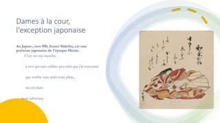 Dames à la cour,
l'exception japonaise
Au Japon , vers 990, Izumi Shikibu, est une
poétesse japonaise de l'époque Heian.
C'est sur ma manche,
à moi qui suis oubliée par celui que j'ai rencontré
que tombe sans arrêt cette pluie,
me révélant
mon infortune
 