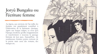Joryû Bungaku ou
l'écriture femme
Au Japon, aux environs de l’an mille, les
femmes ont grandement contribué à
l’élaboration de la littérature classique.
Après une longue éclipse, ce n’est qu’à
l’époque moderne qu’elles réapparaissent
et transforment à nouveau le paysage
littéraire de leur pays. Aujourd'hui, de
nombreuses femmes poètes écrivent de
la poésie mais aussi des romans, des
mangas etc.
 