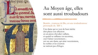 Au Moyen âge, elles
sont aussi troubadours
Beatritz , comtesse de Die, est une troubadouresse
provençale du XIIe s.
Une dame qui se veut de haut mérite
doit placer son affection
en un preux chevalier vaillant,
et quand sa vaillance est reconnue,
oser l’aimer ouvertement ;
car sur une dame, qui aime ouvertement,
les nobles et les courtois
ne tariront pas d’éloges.
 