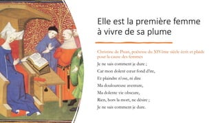 Elle est la première femme
à vivre de sa plume
Christine de Pisan, poétesse du XIVème siècle écrit et plaide
pour la cause des femmes
Je ne sais comment je dure ;
Car mon dolent cœur fond d’ire,
Et plaindre n’ose, ni dire
Ma douloureuse aventure,
Ma dolente vie obscure,
Rien, hors la mort, ne désire ;
Je ne sais comment je dure.
 