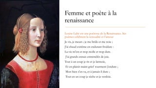 Femme et poète à la
renaissance
Louise Labé est une poétesse de la Renaissance. Ses
poèmes célèbrent la sensualité et l’amour
Je vis, je meurs ; je me brûle et me noie ;
J’ai chaud extrême en endurant froidure :
La vie m’est et trop molle et trop dure.
J’ai grands ennuis entremêlés de joie.
Tout à un coup je ris et je larmoie,
Et en plaisir maint grief tourment j’endure ;
Mon bien s’en va, et à jamais il dure ;
Tout en un coup je sèche et je verdoie.
 