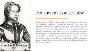 En suivant Louise Labé
Surnommée la Belle Cordière, elle est une poétesse française
de l’époque moderne. Considérée comme l’une des plus
grandes auteures du XVIème siècle, elle a revendiqué pour les
femmes le droit à l’éducation et à l’indépendance de
pensée. sa passion pour les lettres en se constituant une large
bibliothèque. Commençant à écrire elle-même, elle s’entoure
de poètes et rejoint le groupe littéraire l’Ecole de Lyon.
Appréciées des poètes de son temps, elle collabore avec eux
pour certains de ses écrits. Elle se situe résolument du côté du
droit des femmes.
 