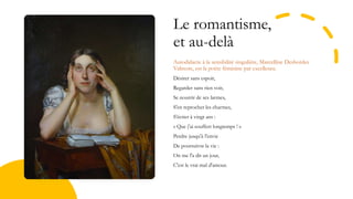 Le romantisme,
et au-delà
Autodidacte à la sensibilité singulière, Marcelline Desbordes
Valmore, est la poète féminine par excellence.
Désirer sans espoir,
Regarder sans rien voir,
Se nourrir de ses larmes,
S'en reprocher les charmes,
S'écrier à vingt ans :
« Que j'ai souffert longtemps ! »
Perdre jusqu'à l'envie
De poursuivre la vie :
On me l'a dit un jour,
C'est le vrai mal d'amour.
 