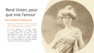 René Vivien, pour
que vive l’amour
Renée Vivien, célèbre pour sa vie libre et ses amours
saphiques, publie des poèmes aux tirages confidentiels
et fut interdite de publication jusqu’en 1986.
Tu souris, déployant ta chevelure blonde,
Et le sommeil répand des pétales d’azur.
La musique s’éteint. La nuit glisse sur l’onde
Harmonieusement, ainsi qu’un cygne obscur.
Ma bouche a possédé ta bouche féminine
Et mon être a frémi sous tes baisers d’amant,
Car je suis l’Etre Double, et mon âme androgyne
Adore en toi la vierge et le prince charmant.
 