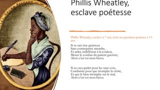 Phillis Wheatley,
esclave poétesse
Phillis Wheatley, esclave à 7 ans, écrit ses premiers poèmes à 13
ans.
Si tu sais être généreux
Sans contrepartie attendre,
Et aider, indifférent à la couleur,
Mener le combat du patient guerrier,
Alors c’est toi mon héros.
Si tu oses parler pour les sans-voix,
Combattre pour que triomphe la vérité,
Et que le bien triomphe sur le mal,
Alors c’est toi mon héros.
 