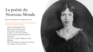 La poésie du
Nouveau-Monde
Poétesse américaine du 19ème siècle, Emily Dickinson
écrit dans le secret de sa demeure.
J'ai bu une Gorgée de Vie -
Savez-vous ce que j'ai payé -
Exactement une existence -
Le prix, ont-ils dit, du marché.
Ils m'ont pesée, grain par grain de
Poussière -
Ont mis en balance Pellicule contre
Pellicule,
Puis m'ont donné la valeur de mon Être -
Une unique Goutte de Ciel !
 