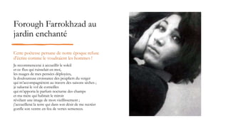 Forough Farrokhzad au
jardin enchanté
Cette poétesse persane de notre époque refuse
d'écrire comme le voudraient les hommes !
Je recommencerai à accueillir le soleil
et ce flux qui ruisselait en moi,
les nuages de mes pensées déployées,
la douloureuse croissance des peupliers du verger
qui m’accompagnèrent au travers des saisons sèches ;
je saluerai le vol de corneilles
qui m’apporta le parfum nocturne des champs
et ma mère qui habitait le miroir
révélant une image de mon vieillissement ;
j’accueillerai la terre qui dans son désir de me recréer
gonfle son ventre en feu de vertes semences.
 
